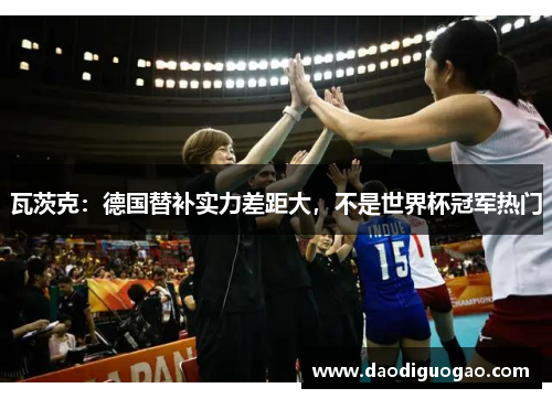 瓦茨克：德国替补实力差距大，不是世界杯冠军热门
